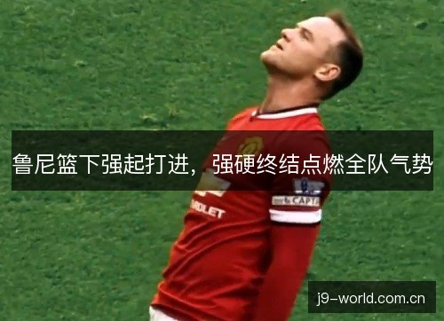 鲁尼篮下强起打进,强硬终结点燃全队气势 鲁尼篮下强起打进,强硬终结点燃全队气势